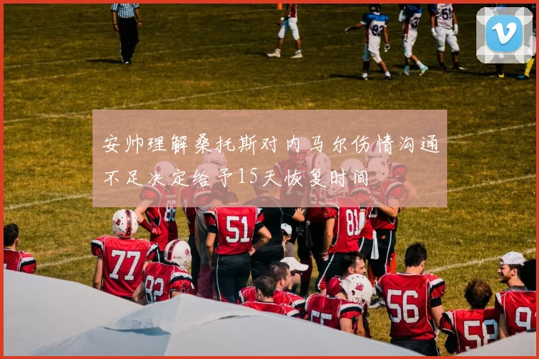 安帅理解桑托斯对内马尔伤情沟通不足决定给予15天恢复时间