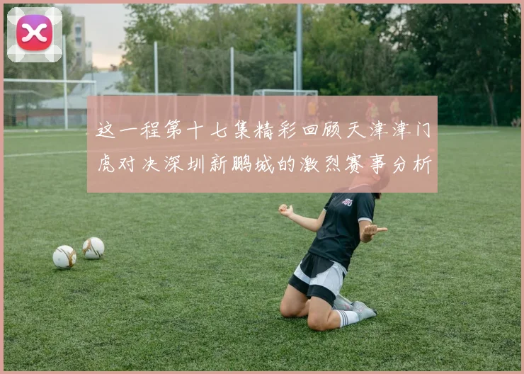 这一程第十七集精彩回顾天津津门虎对决深圳新鹏城的激烈赛事分析与亮点解读