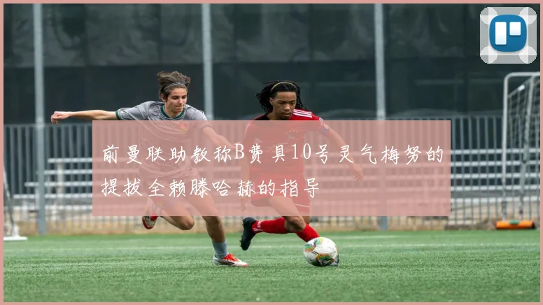 前曼联助教称B费具10号灵气梅努的提拔全赖滕哈赫的指导