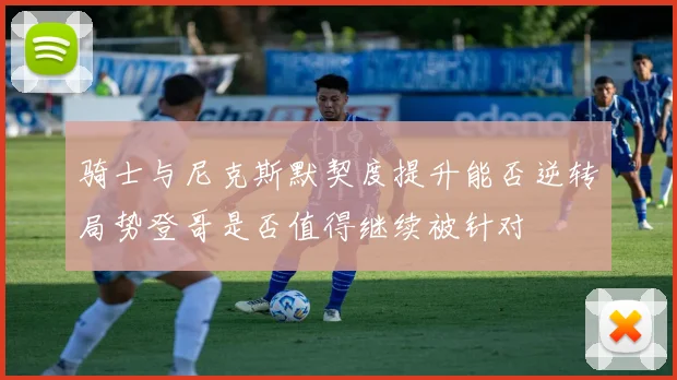骑士与尼克斯默契度提升能否逆转局势登哥是否值得继续被针对