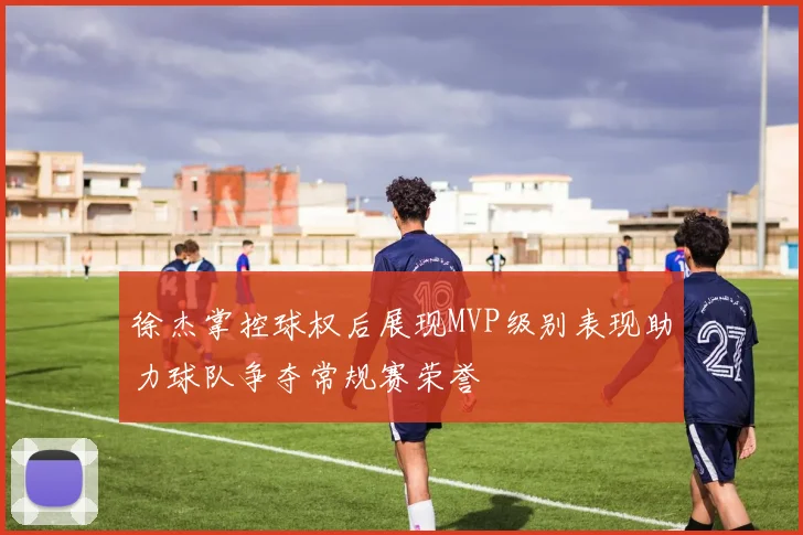 徐杰掌控球权后展现MVP级别表现助力球队争夺常规赛荣誉