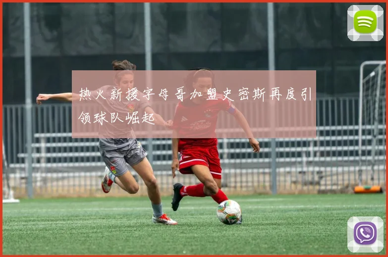 热火新援字母哥加盟史密斯再度引领球队崛起