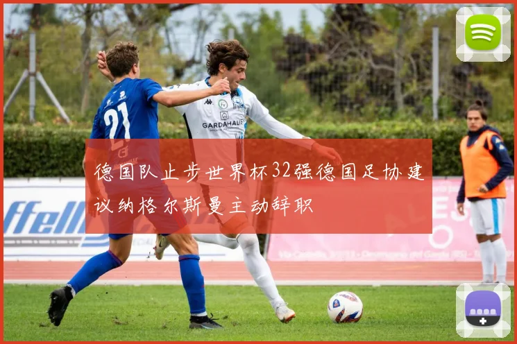 德国队止步世界杯32强德国足协建议纳格尔斯曼主动辞职