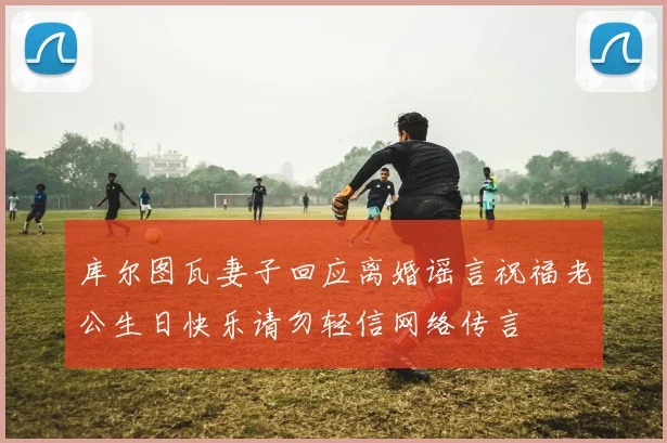 库尔图瓦妻子回应离婚谣言祝福老公生日快乐请勿轻信网络传言