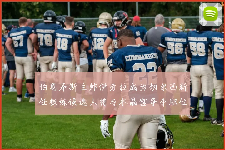 伯恩茅斯主帅伊劳拉成为切尔西新任教练候选人将与水晶宫争夺职位
