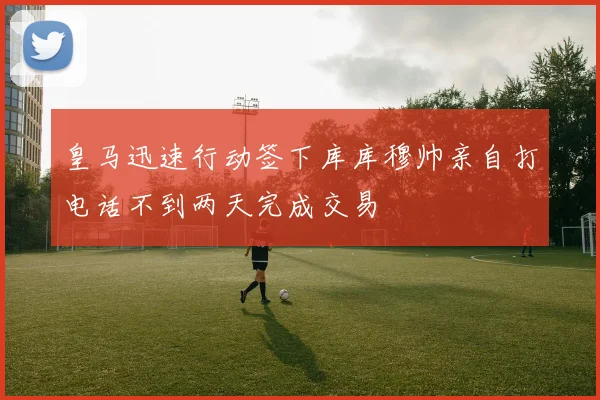 皇马迅速行动签下库库穆帅亲自打电话不到两天完成交易