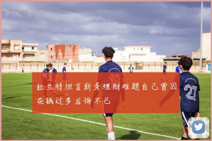 杜兰特坦言新秀理财难题自己曾因花钱过多后悔不已