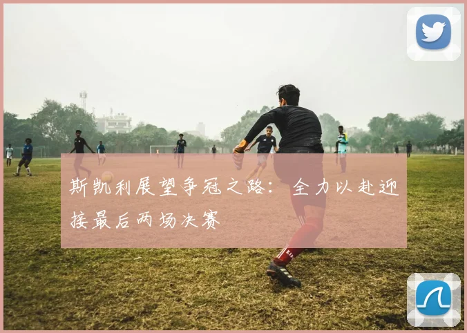 斯凯利展望争冠之路：全力以赴迎接最后两场决赛