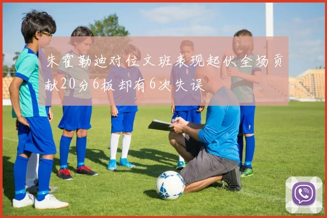 朱霍勒迪对位文班表现起伏全场贡献20分6板却有6次失误