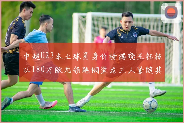 中超U23本土球员身价榜揭晓王钰栋以180万欧元领跑铜梁龙三人紧随其后