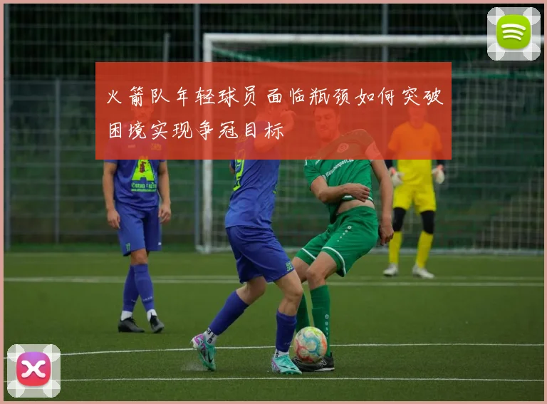 火箭队年轻球员面临瓶颈如何突破困境实现争冠目标