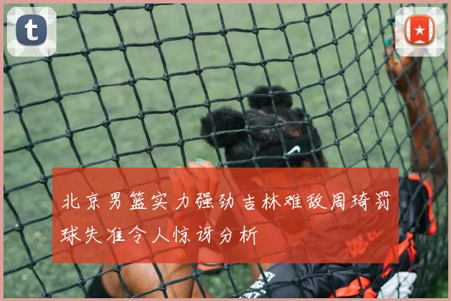 北京男篮实力强劲吉林难敌周琦罚球失准令人惊讶分析