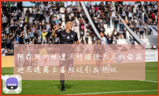 阿森纳训练遭沃特福德无人机偷窥迪尼透露击落经过引发热议