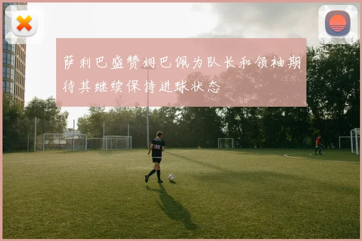 萨利巴盛赞姆巴佩为队长和领袖期待其继续保持进球状态