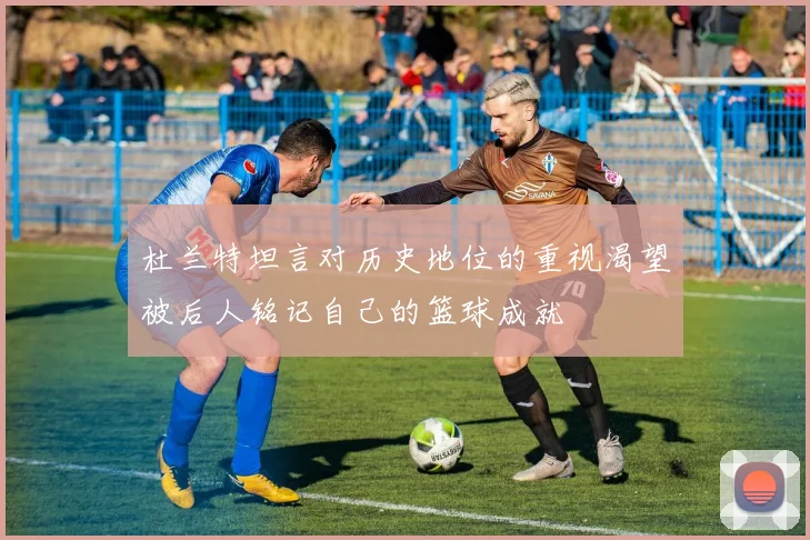杜兰特坦言对历史地位的重视渴望被后人铭记自己的篮球成就