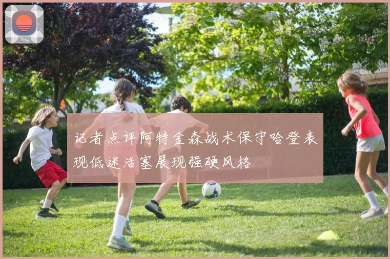 记者点评阿特金森战术保守哈登表现低迷活塞展现强硬风格
