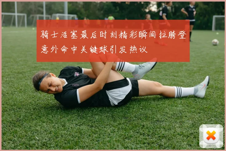 骑士活塞最后时刻精彩瞬间拉胯登意外命中关键球引发热议