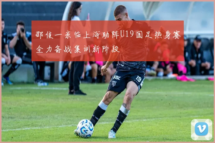邵佳一亲临上海助阵U19国足热身赛全力备战集训新阶段