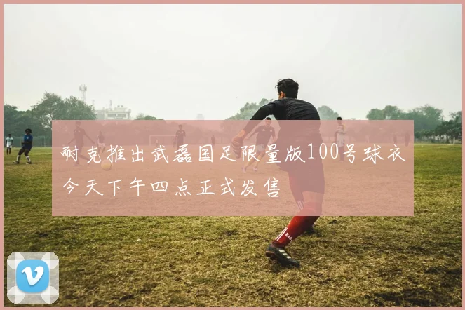 耐克推出武磊国足限量版100号球衣今天下午四点正式发售