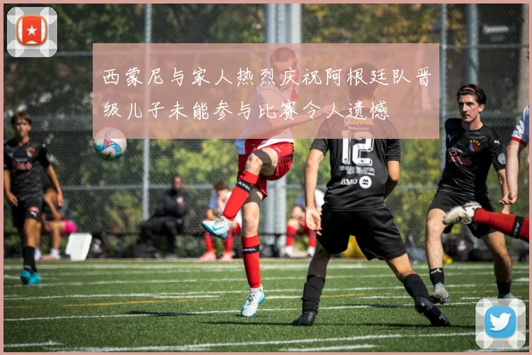 西蒙尼与家人热烈庆祝阿根廷队晋级儿子未能参与比赛令人遗憾