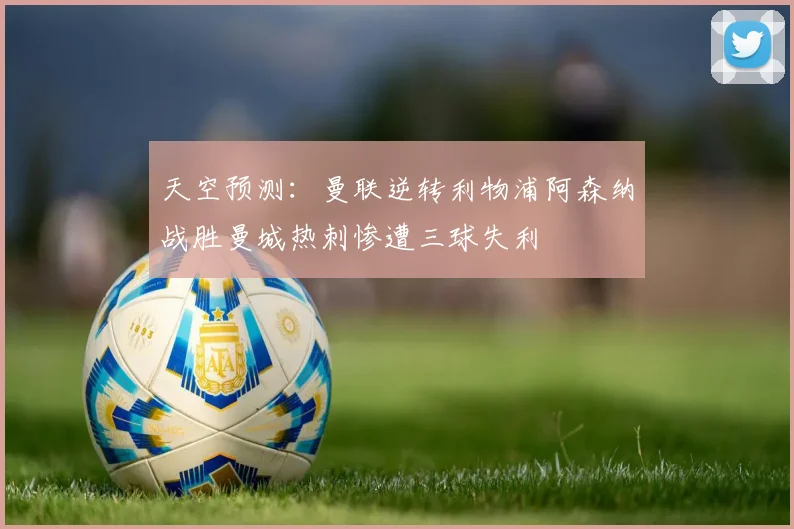 天空预测：曼联逆转利物浦阿森纳战胜曼城热刺惨遭三球失利