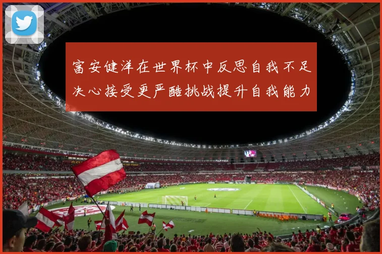 富安健洋在世界杯中反思自我不足决心接受更严酷挑战提升自我能力