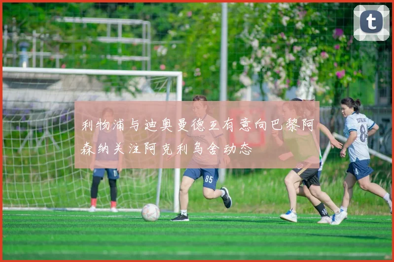 利物浦与迪奥曼德互有意向巴黎阿森纳关注阿克利乌舍动态