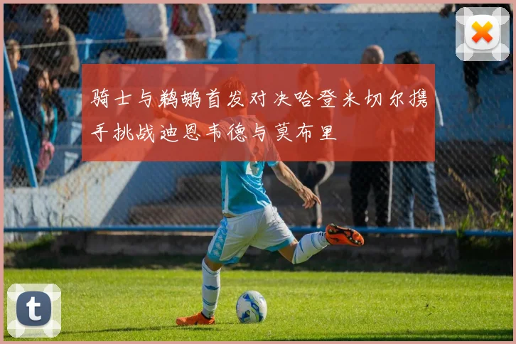 骑士与鹈鹕首发对决哈登米切尔携手挑战迪恩韦德与莫布里